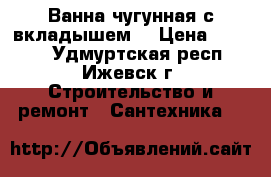 Ванна чугунная с вкладышем. › Цена ­ 2 000 - Удмуртская респ., Ижевск г. Строительство и ремонт » Сантехника   